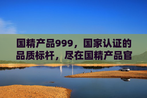 国精产品999，国家认证的品质标杆，尽在国精产品官网，国精产品999，国家认证的品质标杆，尽在官网