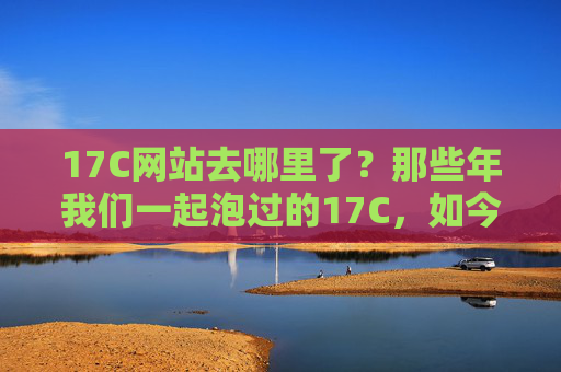 17C网站去哪里了?那些年我们一起泡过的17C,如今身在何方?17C网站,那些年我们一起泡过,如今身在何方? 17C网站去哪里了?那些年我们一起泡过的17C,如今身在何方?17C网站,那些年我们一起泡过,如今身在何方?