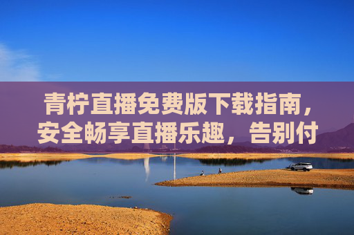 青柠直播免费版下载指南,安全畅享直播乐趣,告别付费烦恼 青柠直播免费版下载指南,安全畅享直播乐趣,告别付费烦恼