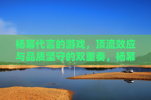 杨幂代言的游戏，顶流效应与品质坚守的双重奏，杨幂代言游戏，顶流效应与品质坚守的双响