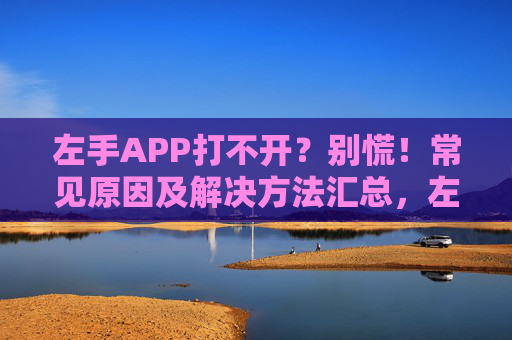 左手APP打不开？别慌！常见原因及解决方法汇总，左手APP打不开别慌！常见原因及解决方法汇总