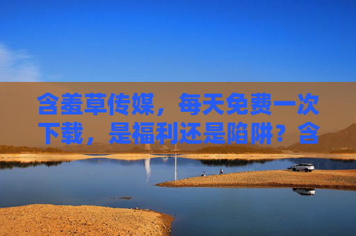含羞草传媒，每天免费一次下载，是福利还是陷阱？含羞草传媒每天免费一次下载，福利还是陷阱？