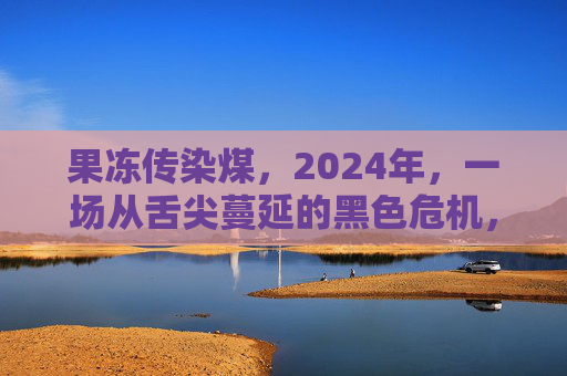 果冻传染煤，2024年，一场从舌尖蔓延的黑色危机，2024果冻传染煤，舌尖蔓延的黑色危机