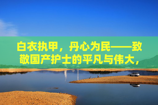 白衣执甲,丹心为民——致敬国产护士的平凡与伟大,白衣执甲丹心为民,致敬护士平凡伟大 白衣执甲,丹心为民——致敬国产护士的平凡与伟大,白衣执甲丹心为民,致敬护士平凡伟大