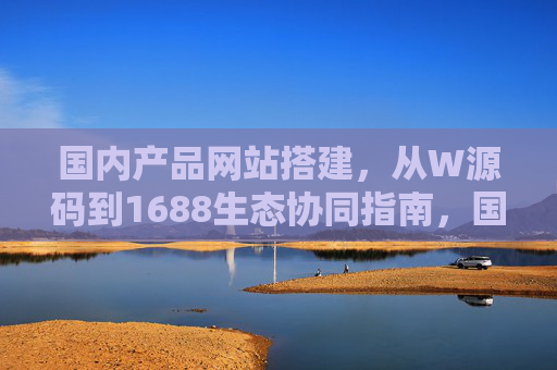 国内产品网站搭建，从W源码到1688生态协同指南，国内产品网站搭建指南，从W源码到1688生态协同