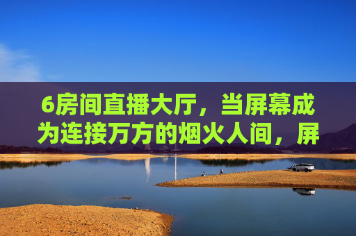 6房间直播大厅,当屏幕成为连接万方的烟火人间,屏连万方,烟火人间 6房间直播大厅,当屏幕成为连接万方的烟火人间,屏连万方,烟火人间