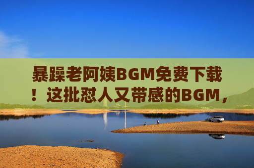 暴躁老阿姨BGM免费下载！这批怼人又带感的BGM，让你的视频/直播瞬间炸场！暴躁老阿姨BGM免费下载！怼人带感炸场，视频直播神器