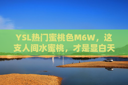 YSL热门蜜桃色M6W,这支人间水蜜桃,才是显白天花板!YSL蜜桃色M6W,人间水蜜桃,显白天花板 YSL热门蜜桃色M6W,这支人间水蜜桃,才是显白天花板!YSL蜜桃色M6W,人间水蜜桃,显白天花板