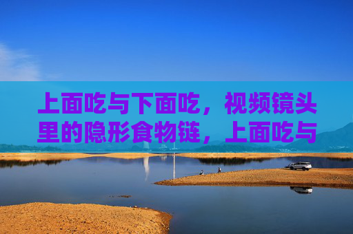上面吃与下面吃,视频镜头里的隐形食物链,上面吃与下面吃,镜头里的隐形食物链 上面吃与下面吃,视频镜头里的隐形食物链,上面吃与下面吃,镜头里的隐形食物链