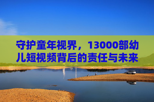守护童年视界，13000部幼儿短视频背后的责任与未来，守护童年视界，13000部幼儿短视频的责任与未来