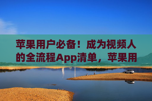 苹果用户必备！成为视频人的全流程App清单，苹果用户必备，视频人全流程App清单