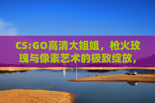 CS:GO高清大姐姐,枪火玫瑰与像素艺术的极致绽放,CS:GO枪火玫瑰,像素艺术的极致绽放 CS:GO高清大姐姐,枪火玫瑰与像素艺术的极致绽放,CS:GO枪火玫瑰,像素艺术的极致绽放