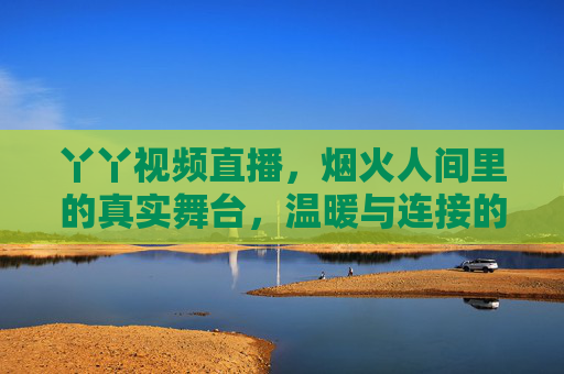 丫丫视频直播,烟火人间里的真实舞台,温暖与连接的日常叙事,烟火人间,丫丫直播的真实舞台与温暖日常叙事 丫丫视频直播,烟火人间里的真实舞台,温暖与连接的日常叙事,烟火人间,丫丫直播的真实舞台与温暖日常叙事