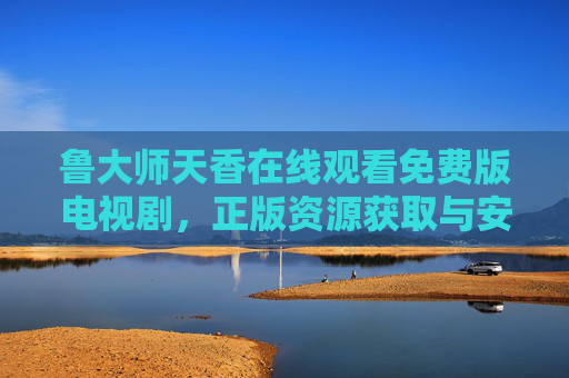 鲁大师天香在线观看免费版电视剧,正版资源获取与安全观看指南,鲁大师天香免费在线观看,正版资源获取与安全观看指南 鲁大师天香在线观看免费版电视剧,正版资源获取与安全观看指南,鲁大师天香免费在线观看,正版资源获取与安全观看指南