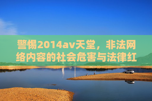 警惕2014av天堂,非法网络内容的社会危害与法律红线,警惕2014av天堂,非法网络内容的社会危害与法律红线 警惕2014av天堂,非法网络内容的社会危害与法律红线,警惕2014av天堂,非法网络内容的社会危害与法律红线