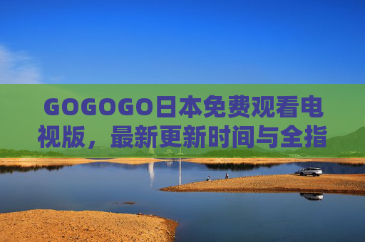 GOGOGO日本免费观看电视版,最新更新时间与全指南,GOGOGO日本免费观看电视版,最新更新时间与全指南 GOGOGO日本免费观看电视版,最新更新时间与全指南,GOGOGO日本免费观看电视版,最新更新时间与全指南