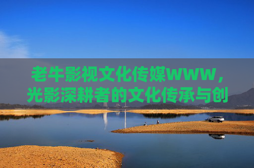 老牛影视文化传媒WWW,光影深耕者的文化传承与创新之路,老牛影视,光影深耕者的文化传承与创新之路 老牛影视文化传媒WWW,光影深耕者的文化传承与创新之路,老牛影视,光影深耕者的文化传承与创新之路