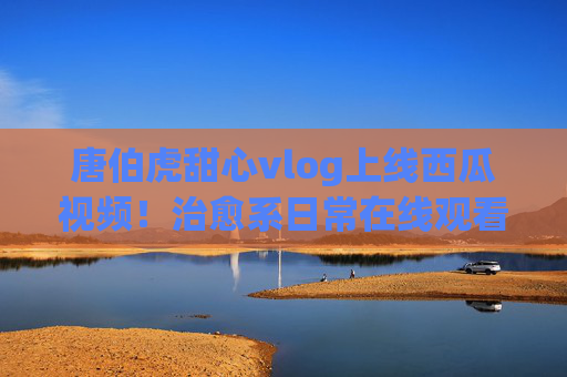 唐伯虎甜心vlog上线西瓜视频!治愈系日常在线观看指南,唐伯虎甜心vlog上线西瓜视频,治愈系日常在线观看指南 唐伯虎甜心vlog上线西瓜视频!治愈系日常在线观看指南,唐伯虎甜心vlog上线西瓜视频,治愈系日常在线观看指南