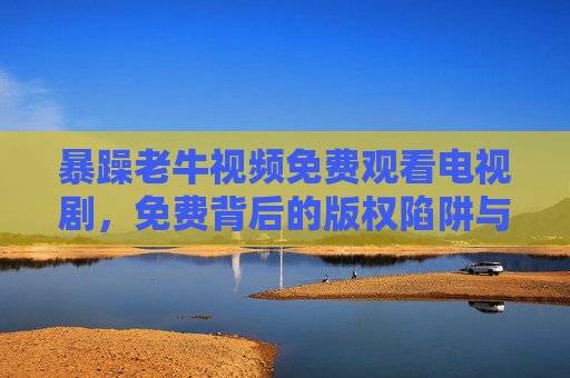 暴躁老牛视频免费观看电视剧,免费背后的版权陷阱与安全警示,暴躁老牛视频免费观看,版权陷阱与安全警示 暴躁老牛视频免费观看电视剧,免费背后的版权陷阱与安全警示,暴躁老牛视频免费观看,版权陷阱与安全警示