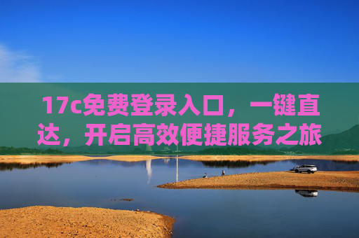17c免费登录入口,一键直达,开启高效便捷服务之旅,17c免费登录入口,一键直达,开启高效便捷服务之旅 17c免费登录入口,一键直达,开启高效便捷服务之旅,17c免费登录入口,一键直达,开启高效便捷服务之旅