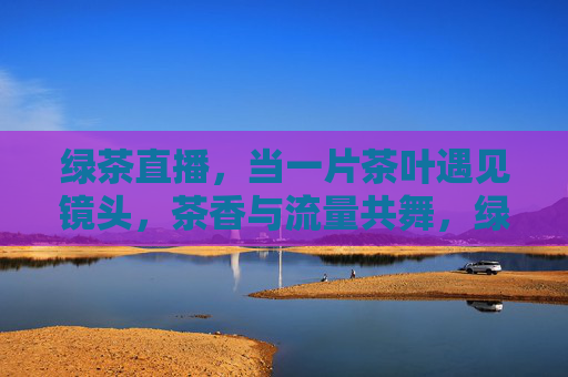 绿茶直播,当一片茶叶遇见镜头,茶香与流量共舞,绿茶直播,茶香与流量共舞 绿茶直播,当一片茶叶遇见镜头,茶香与流量共舞,绿茶直播,茶香与流量共舞