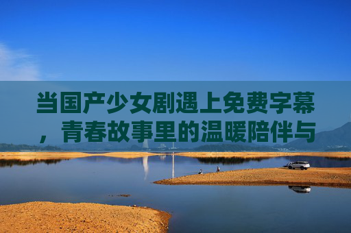 当国产少女剧遇上免费字幕,青春故事里的温暖陪伴与无障碍观看,免费字幕点亮国产少女剧,青春温暖与无障碍陪伴 当国产少女剧遇上免费字幕,青春故事里的温暖陪伴与无障碍观看,免费字幕点亮国产少女剧,青春温暖与无障碍陪伴