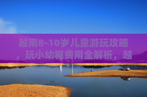 越南8-10岁儿童游玩攻略,玩小幼稚费用全解析,越南8-10岁儿童游玩攻略,玩小幼稚费用全解析 越南8-10岁儿童游玩攻略,玩小幼稚费用全解析,越南8-10岁儿童游玩攻略,玩小幼稚费用全解析