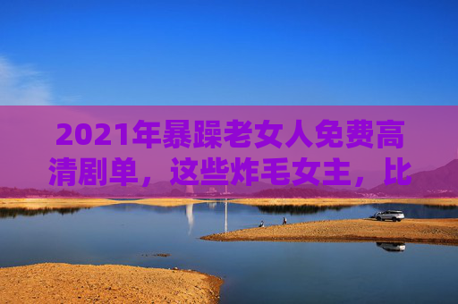 2021年暴躁老女人免费高清剧单,这些炸毛女主,比甜宠剧更上头!2021年暴躁女主剧单,这些炸毛姐姐,比甜宠剧还上头! 2021年暴躁老女人免费高清剧单,这些炸毛女主,比甜宠剧更上头!2021年暴躁女主剧单,这些炸毛姐姐,比甜宠剧还上头!