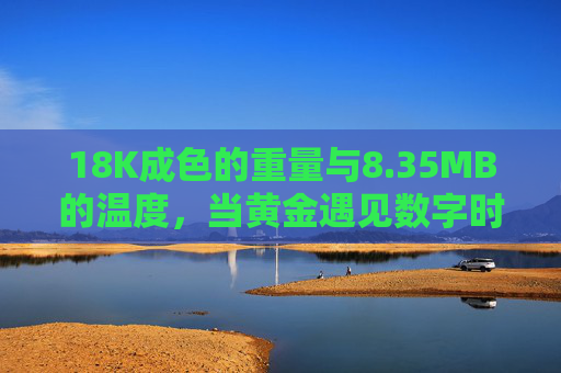18K成色的重量与8.35MB的温度,当黄金遇见数字时代的价值密码,18K重量与8.35MB温度,黄金遇见数字时代的价值密码 18K成色的重量与8.35MB的温度,当黄金遇见数字时代的价值密码,18K重量与8.35MB温度,黄金遇见数字时代的价值密码