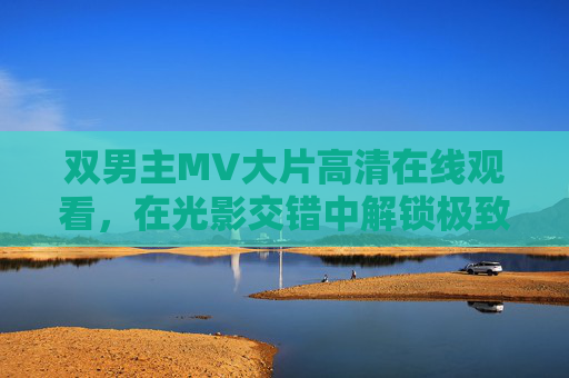 双男主MV大片高清在线观看,在光影交错中解锁极致情感张力,双男主MV大片,光影交错解锁极致情感张力 双男主MV大片高清在线观看,在光影交错中解锁极致情感张力,双男主MV大片,光影交错解锁极致情感张力