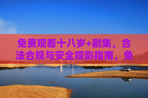 免费观看十八岁+剧集,合法合规与安全观影指南,免费观看十八岁+剧集,合法合规与安全观影指南 免费观看十八岁+剧集,合法合规与安全观影指南,免费观看十八岁+剧集,合法合规与安全观影指南