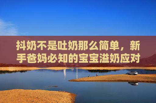 抖奶不是吐奶那么简单，新手爸妈必知的宝宝溢奶应对指南，抖奶≠吐奶！新手爸妈必知的宝宝溢奶应对指南