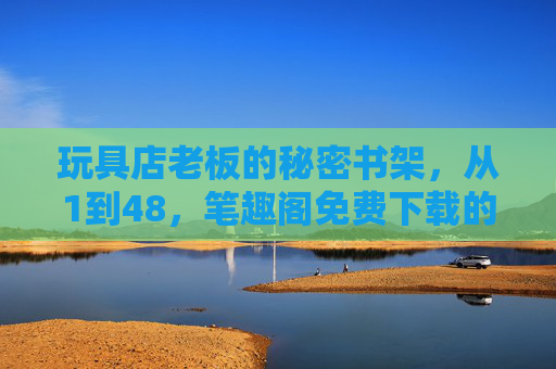 玩具店老板的秘密书架,从1到48,笔趣阁免费下载的那些故事,玩具店老板的秘密书架,1到48的笔趣阁免费故事 玩具店老板的秘密书架,从1到48,笔趣阁免费下载的那些故事,玩具店老板的秘密书架,1到48的笔趣阁免费故事