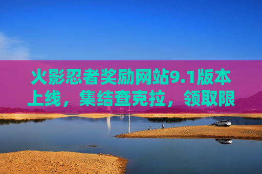 火影忍者奖励网站9.1版本上线，集结查克拉，领取限定福利，点燃忍者热血！火影忍者奖励网站9.1版本上线，集结查克拉，领取限定福利点燃忍者热血！