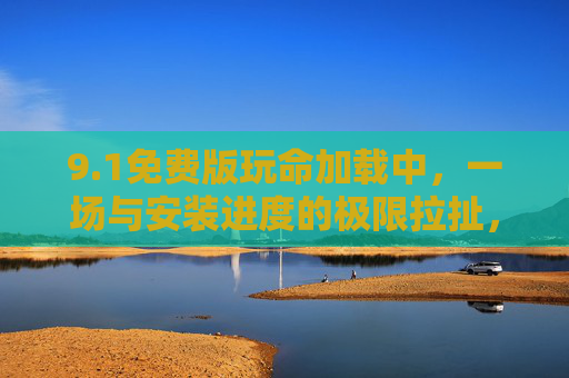9.1免费版玩命加载中,一场与安装进度的极限拉扯,你准备好了吗?1免费版加载玩命极限拉扯 9.1免费版玩命加载中,一场与安装进度的极限拉扯,你准备好了吗?1免费版加载玩命极限拉扯