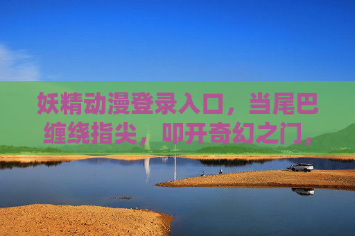 妖精动漫登录入口,当尾巴缠绕指尖,叩开奇幻之门,妖精动漫入口,尾绕指尖,叩开奇幻之门 妖精动漫登录入口,当尾巴缠绕指尖,叩开奇幻之门,妖精动漫入口,尾绕指尖,叩开奇幻之门