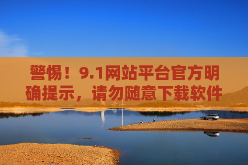 警惕！9.1网站平台官方明确提示，请勿随意下载软件，警惕！9.1平台官方提示，请勿随意下载软件