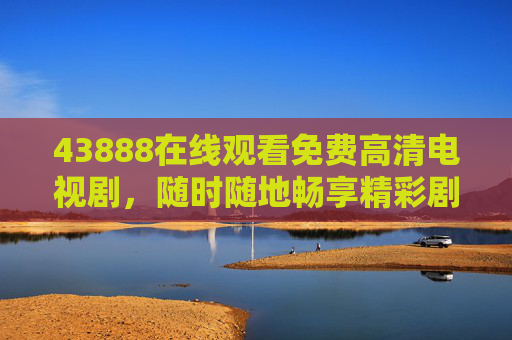 43888在线观看免费高清电视剧，随时随地畅享精彩剧集，43888免费高清电视剧在线观看，随时随地畅享精彩