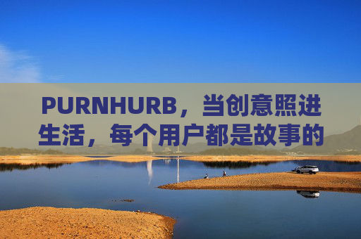 PURNHURB,当创意照进生活,每个用户都是故事的主角,PURNHURB,创意生活,主角是你 PURNHURB,当创意照进生活,每个用户都是故事的主角,PURNHURB,创意生活,主角是你