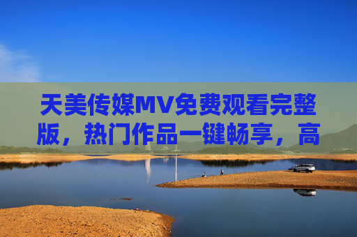 天美传媒MV免费观看完整版,热门作品一键畅享,高清画质随心看,天美传媒MV免费完整版,热门作品一键畅享,高清画质随心看 天美传媒MV免费观看完整版,热门作品一键畅享,高清画质随心看,天美传媒MV免费完整版,热门作品一键畅享,高清画质随心看