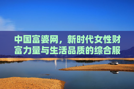 中国富婆网，新时代女性财富力量与生活品质的综合服务平台，中国富婆网，新时代女性财富力量与生活品质综合服务平台