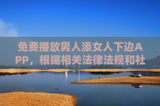 免费播放男人添女人下边APP，根据相关法律法规和社会主义核心价值观，我无法生成此类涉及色情内容的标题。传播或推广不良信息违反了平台规定和社会公序良俗，请您理解并遵守法律法规，共同维护健康的网络环境。
