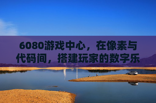 6080游戏中心，在像素与代码间，搭建玩家的数字乐园，6080游戏中心，像素代码筑玩家数字乐园