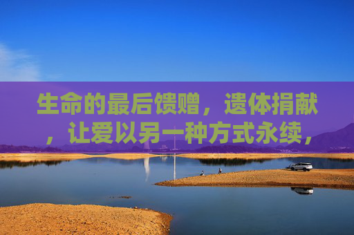 生命的最后馈赠，遗体捐献，让爱以另一种方式永续，生命馈赠，爱永续
