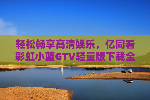 轻松畅享高清娱乐，亿同看彩虹小蓝GTV轻量版下载全攻略，亿同看彩虹小蓝GTV轻量版下载全攻略，轻松畅享高清娱乐