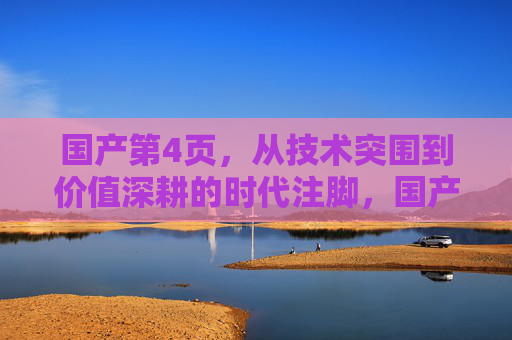 国产第4页，从技术突围到价值深耕的时代注脚，国产，从技术突围到价值深耕的时代注脚