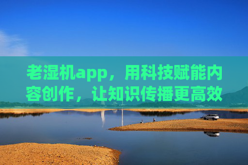 老湿机app，用科技赋能内容创作，让知识传播更高效，老湿机，科技赋能内容创作，知识传播更高效