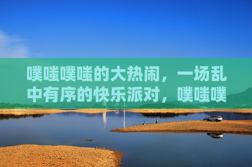 噗嗤噗嗤的大热闹，一场乱中有序的快乐派对，噗嗤噗嗤，乱中有序的快乐派对