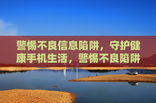 警惕不良信息陷阱，守护健康手机生活，警惕不良陷阱，守护手机健康