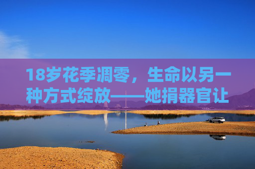 18岁花季凋零，生命以另一种方式绽放——她捐器官让5人获新生，18岁花季凋零，捐器官续5人新生